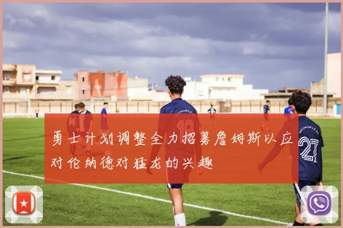 勇士计划调整全力招募詹姆斯以应对伦纳德对猛龙的兴趣