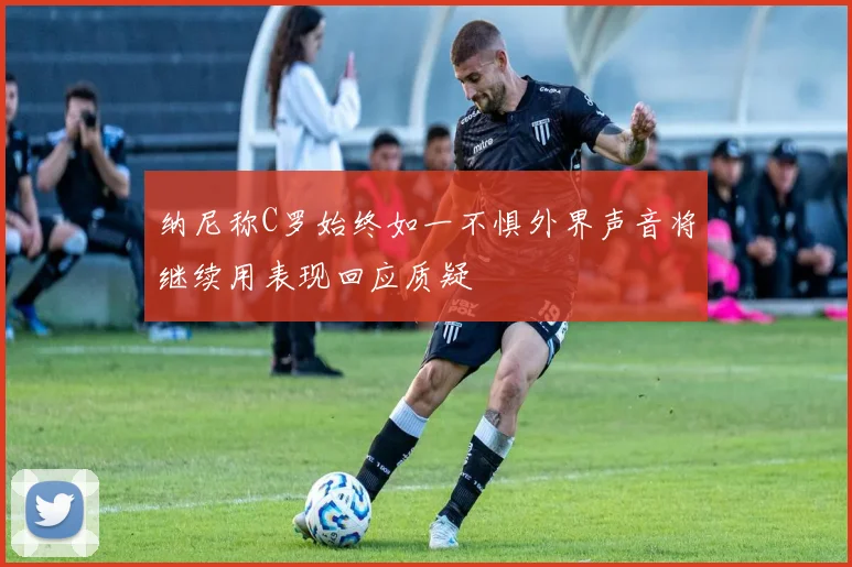 纳尼称C罗始终如一不惧外界声音将继续用表现回应质疑