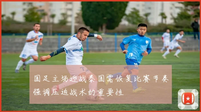 国足主场迎战泰国需恢复比赛节奏强调压迫战术的重要性