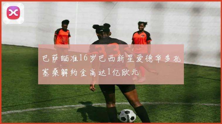 巴萨瞄准16岁巴西新星爱德华多孔塞桑解约金高达1亿欧元