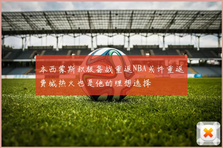 本西蒙斯积极备战重返NBA或许重返费城热火也是他的理想选择