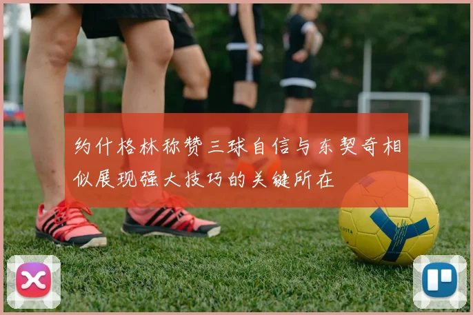 约什格林称赞三球自信与东契奇相似展现强大技巧的关键所在