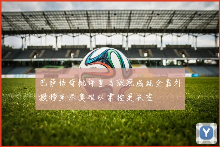 巴萨传奇批评皇马欧冠成就全靠外援穆里尼奥难以掌控更衣室