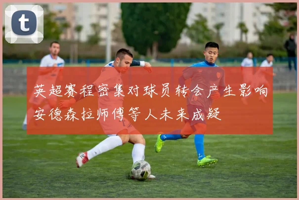 英超赛程密集对球员转会产生影响安德森拉师傅等人未来成疑