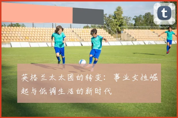 英格兰太太团的转变：事业女性崛起与低调生活的新时代