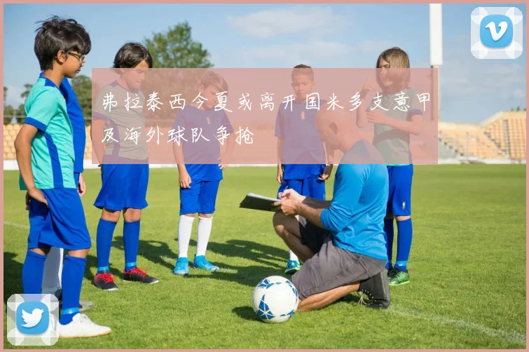 弗拉泰西今夏或离开国米多支意甲及海外球队争抢