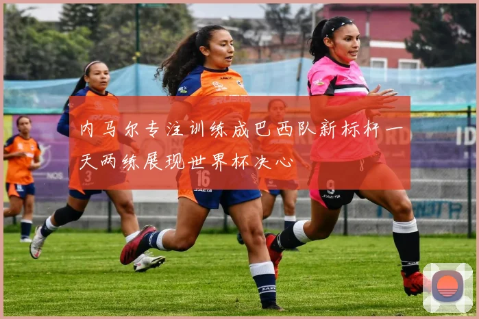 内马尔专注训练成巴西队新标杆一天两练展现世界杯决心
