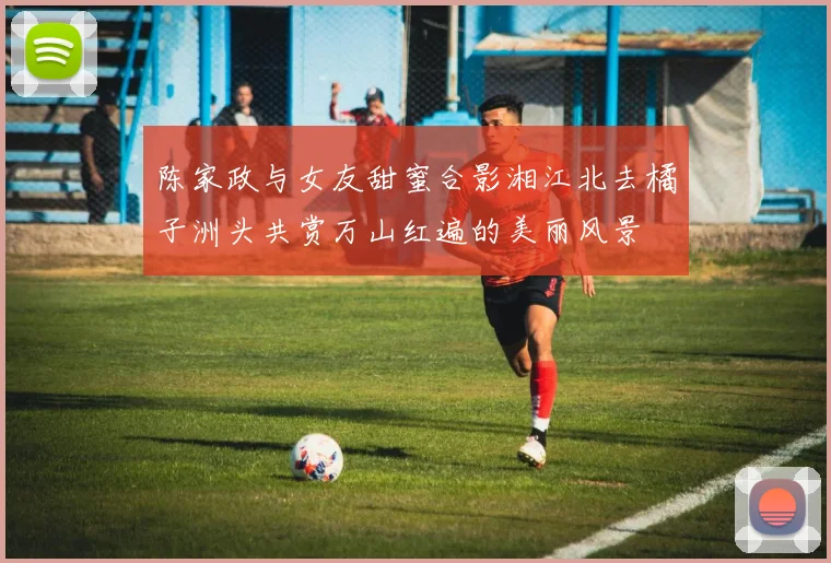 陈家政与女友甜蜜合影湘江北去橘子洲头共赏万山红遍的美丽风景