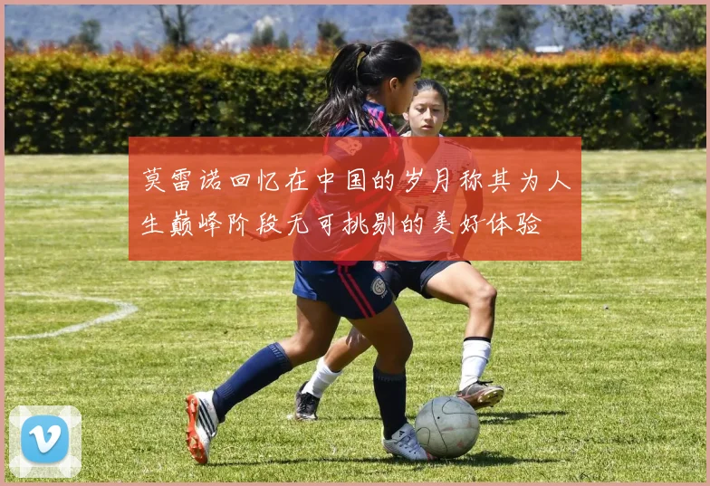 莫雷诺回忆在中国的岁月称其为人生巅峰阶段无可挑剔的美好体验