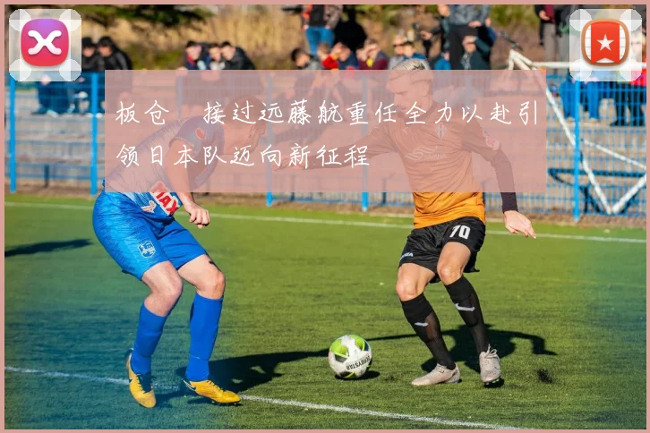 板仓滉接过远藤航重任全力以赴引领日本队迈向新征程