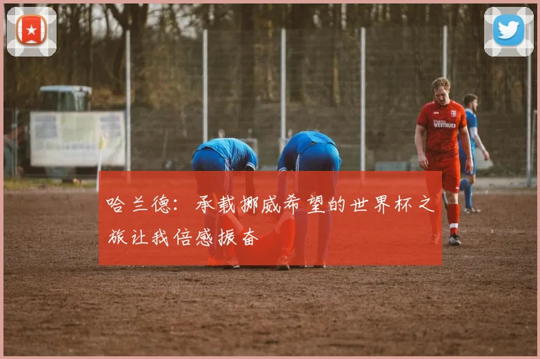 哈兰德：承载挪威希望的世界杯之旅让我倍感振奋