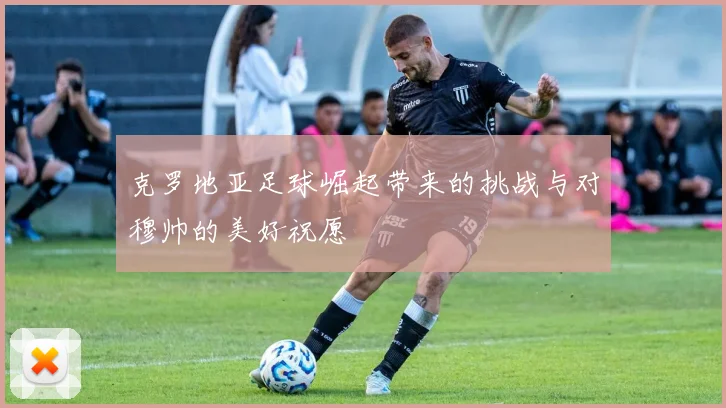 克罗地亚足球崛起带来的挑战与对穆帅的美好祝愿