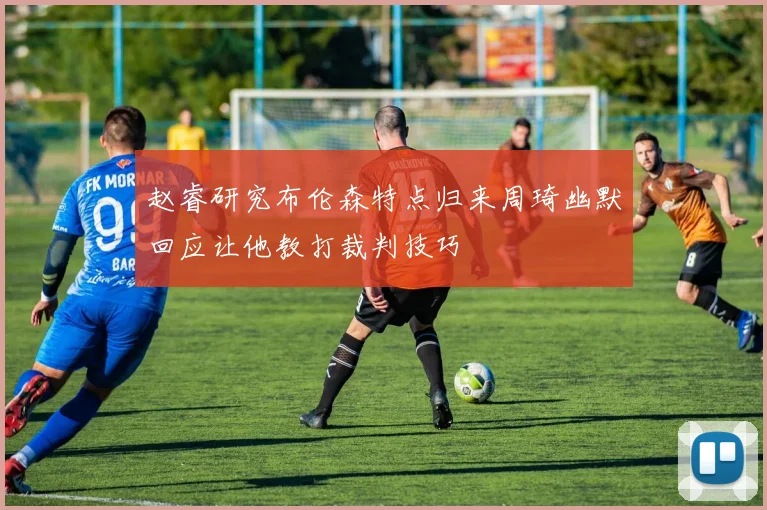 赵睿研究布伦森特点归来周琦幽默回应让他教打裁判技巧